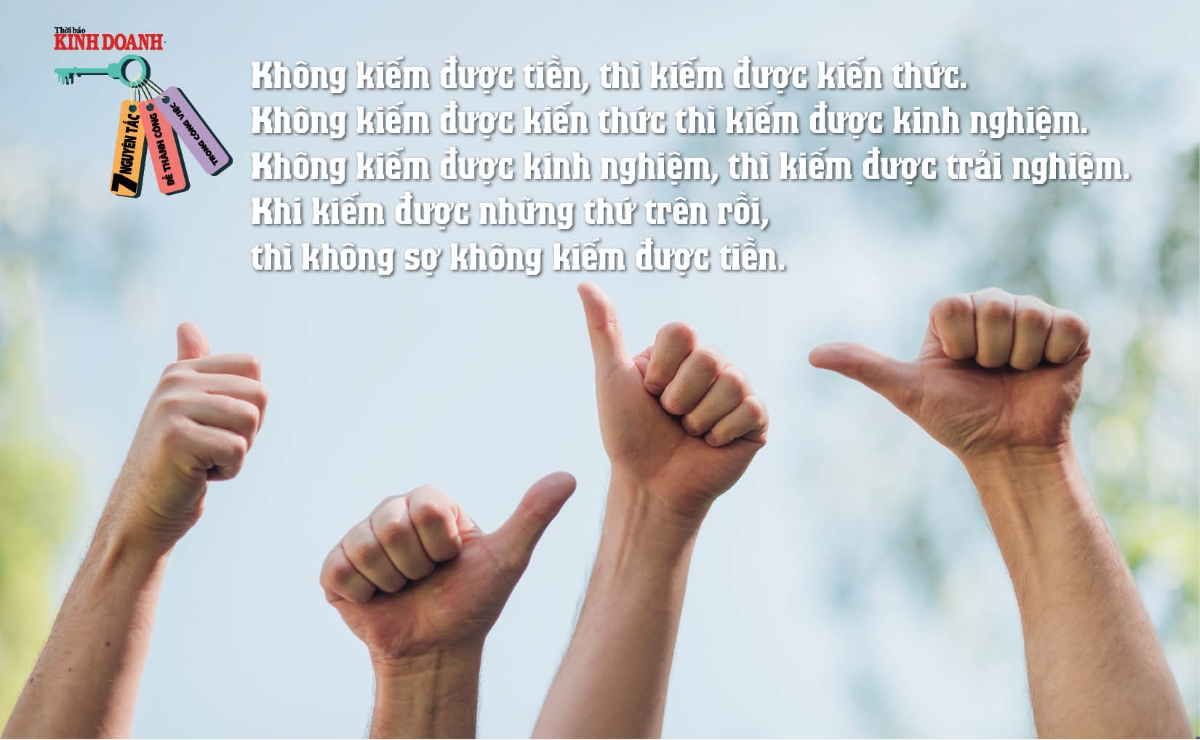 Nguyên tắc 5: – Không kiếm được tiền, thì kiếm được kiến thức. – Không kiếm được kiến thức thì kiếm được kinh nghiệm. – Không kiếm được kinh nghiệm, thì kiếm được trải nghiệm. – Khi kiếm được những thứ trên rồi, thì không sợ không kiếm được tiền.