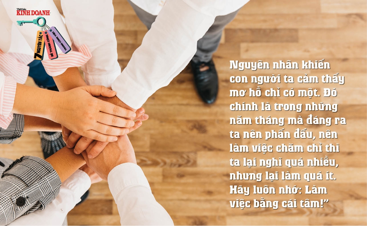 Nguyên tắc 7: Nguyên nhân khiến con người ta cảm thấy mơ hồ chỉ có một. Đó chính là trong những năm tháng mà đáng ra ta nên phấn đấu, nên làm việc chăm chỉ thì ta lại nghĩ quá nhiều, nhưng lại làm quá ít. Hãy luôn nhớ: Làm việc bằng cái tâm!”