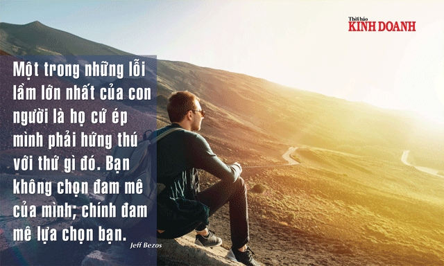 Một trong những lỗi lầm lớn nhất của con người là họ cứ ép mình phải hứng thú với thứ gì đó. Bạn không chọn đam mê của mình; chính đam mê lựa chọn bạn. Jeff Bezos